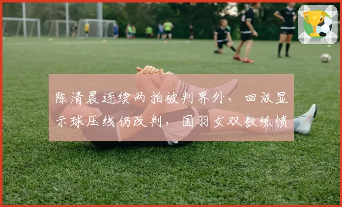 陈清晨连续两拍被判界外,回放显示球压线仍改判,国羽女双教练愤而拍桌