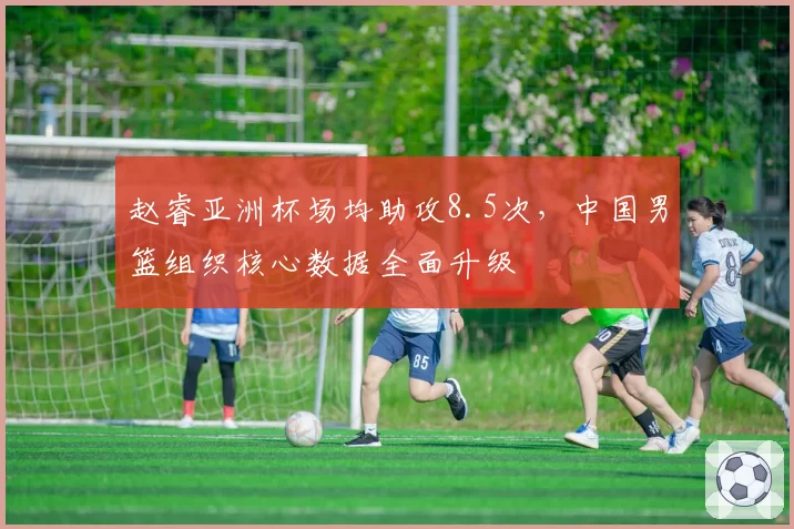 赵睿亚洲杯场均助攻8.5次,中国男篮组织核心数据全面升级