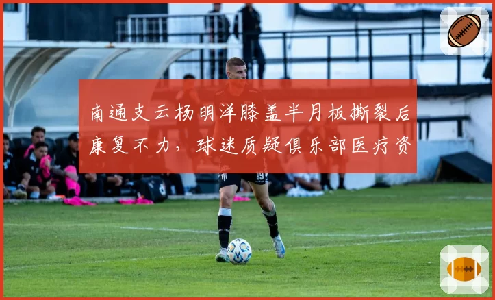 南通支云杨明洋膝盖半月板撕裂后康复不力，球迷质疑俱乐部医疗资源不足