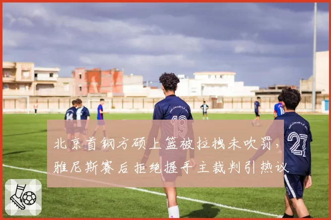 北京首钢方硕上篮被拉拽未吹罚,雅尼斯赛后拒绝握手主裁判引热议