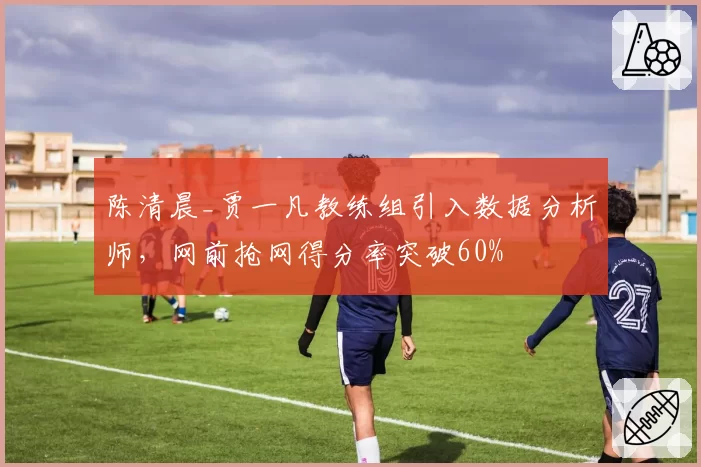 陈清晨_贾一凡教练组引入数据分析师,网前抢网得分率突破60%
