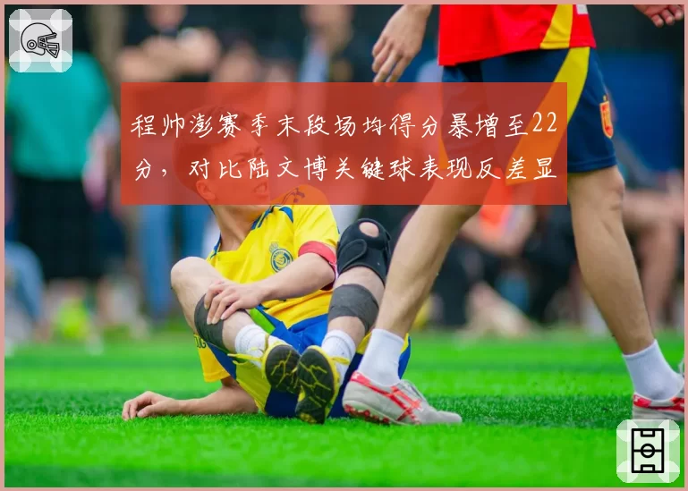 程帅澎赛季末段场均得分暴增至22分，对比陆文博关键球表现反差显著