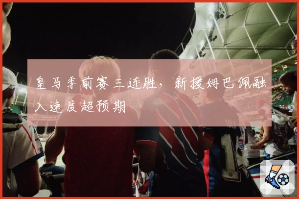皇马季前赛三连胜,新援姆巴佩融入速度超预期