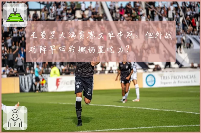 王曼昱大满贯赛女单夺冠,但外战对阵早田希娜仍显吃力?