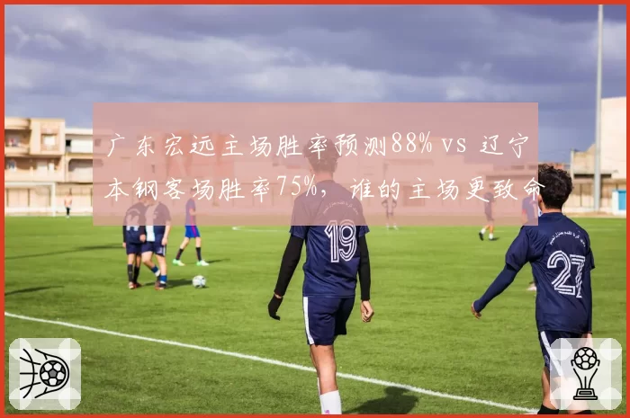 广东宏远主场胜率预测88% vs 辽宁本钢客场胜率75%，谁的主场更致命