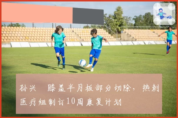 孙兴慜膝盖半月板部分切除,热刺医疗组制订10周康复计划