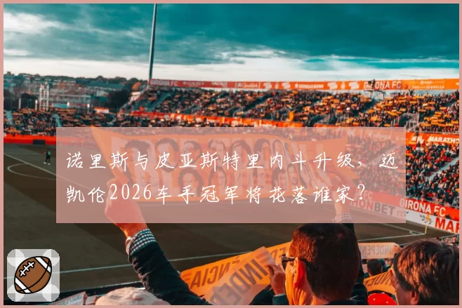 诺里斯与皮亚斯特里内斗升级,迈凯伦2026车手冠军将花落谁家?