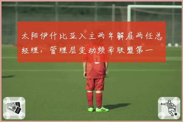 太阳伊什比亚入主两年解雇两任总经理,管理层变动频率联盟第一