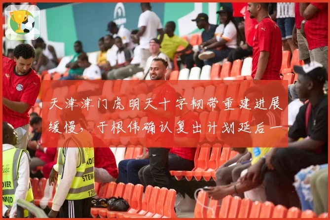 天津津门虎明天十字韧带重建进展缓慢,于根伟确认复出计划延后一月