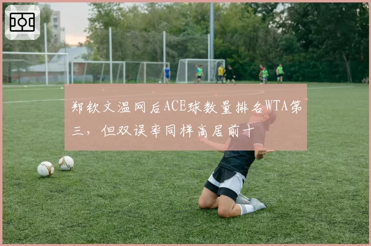 郑钦文温网后ACE球数量排名WTA第三，但双误率同样高居前十