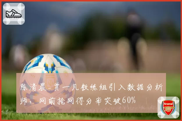 陈清晨_贾一凡教练组引入数据分析师,网前抢网得分率突破60%