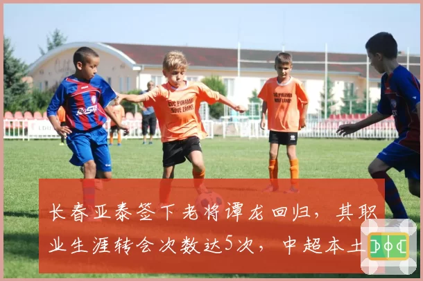 长春亚泰签下老将谭龙回归,其职业生涯转会次数达5次,中超本土球员最高