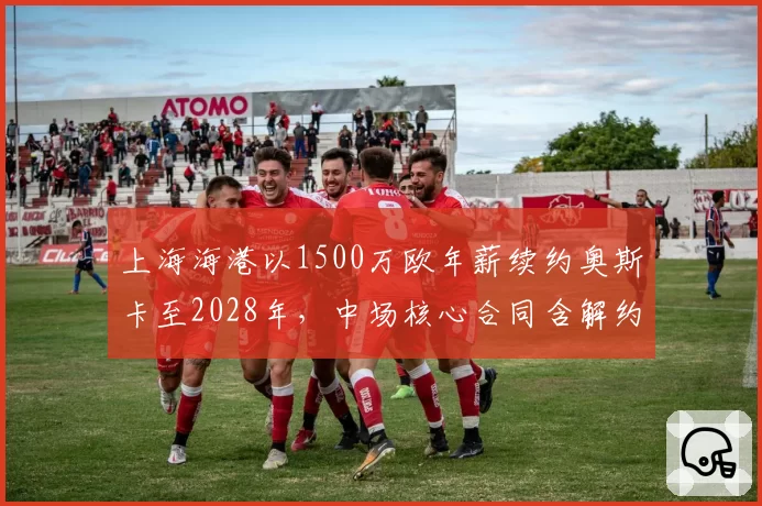 上海海港以1500万欧年薪续约奥斯卡至2028年,中场核心合同含解约金条款