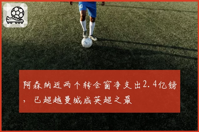 阿森纳近两个转会窗净支出2.4亿镑,已超越曼城成英超之最