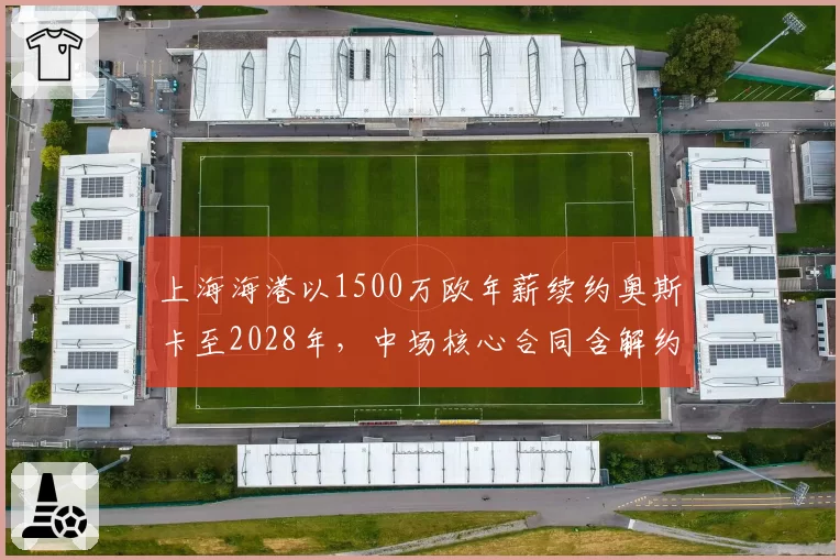 上海海港以1500万欧年薪续约奥斯卡至2028年,中场核心合同含解约金条款