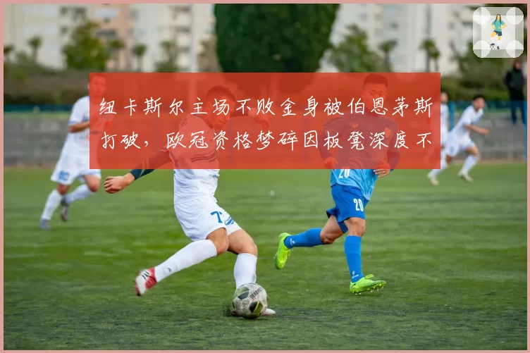 纽卡斯尔主场不败金身被伯恩茅斯打破,欧冠资格梦碎因板凳深度不足
