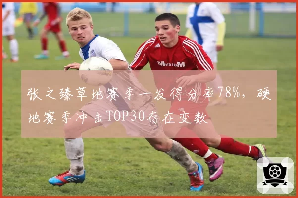 张之臻草地赛季一发得分率78%，硬地赛季冲击TOP30存在变数