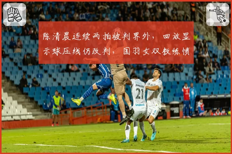 陈清晨连续两拍被判界外,回放显示球压线仍改判,国羽女双教练愤而拍桌