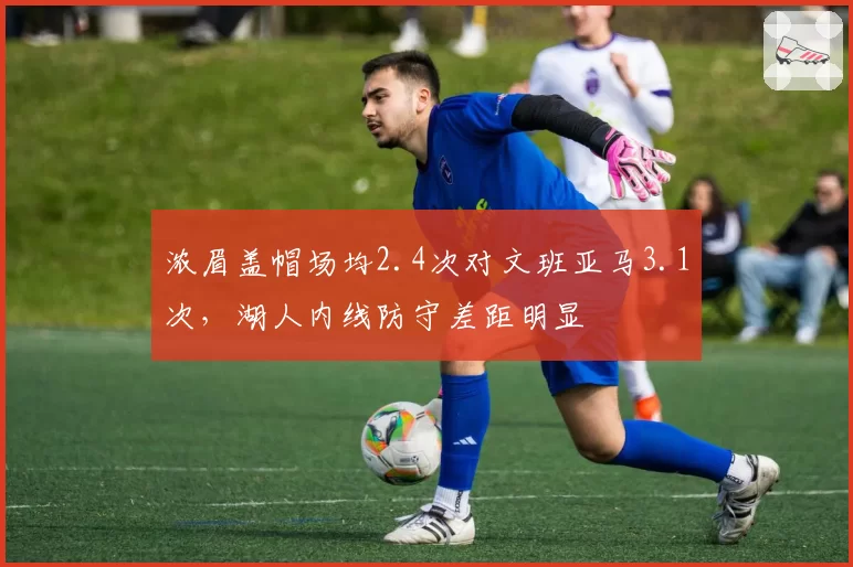 浓眉盖帽场均2.4次对文班亚马3.1次,湖人内线防守差距明显