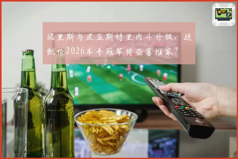 诺里斯与皮亚斯特里内斗升级,迈凯伦2026车手冠军将花落谁家?