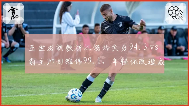 王世龙执教浙江场均失分94.3 vs 前主帅刘维伟99.1，年轻化改造成功了吗？