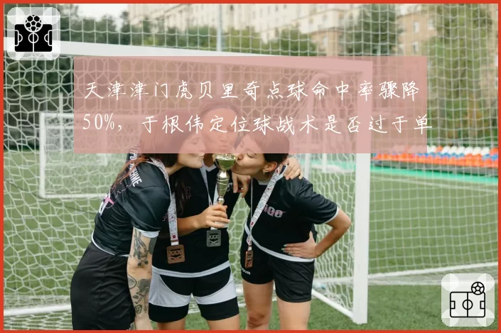 天津津门虎贝里奇点球命中率骤降50%,于根伟定位球战术是否过于单一?