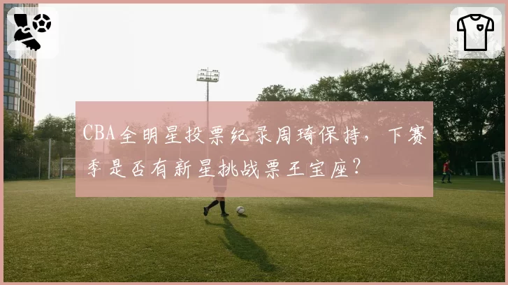 CBA全明星投票纪录周琦保持，下赛季是否有新星挑战票王宝座？