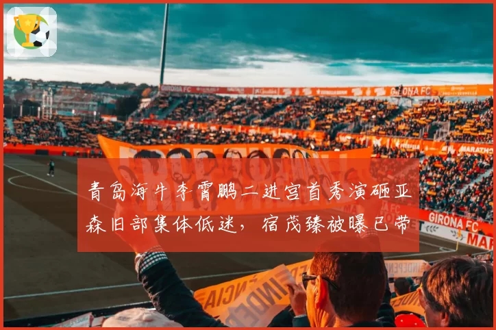 青岛海牛李霄鹏二进宫首秀演砸亚森旧部集体低迷,宿茂臻被曝已带训练课酝酿无缝接管帅印