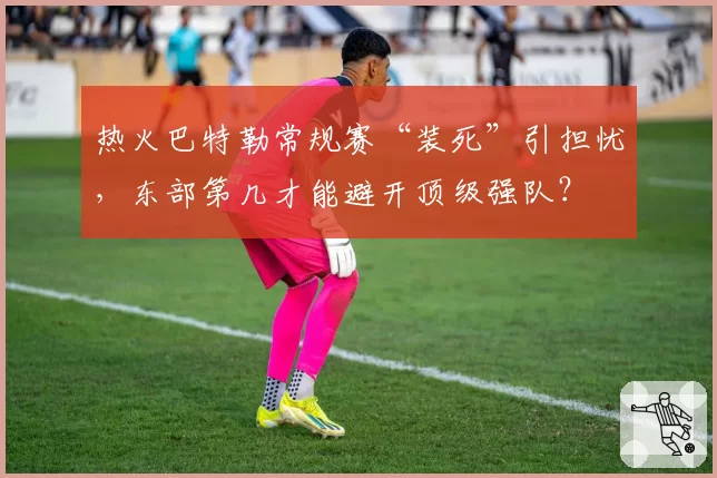 热火巴特勒常规赛“装死”引担忧,东部第几才能避开顶级强队?