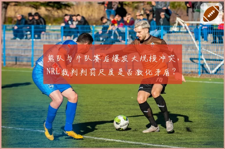 熊队与牛队赛后爆发大规模冲突,NRL裁判判罚尺度是否激化矛盾?