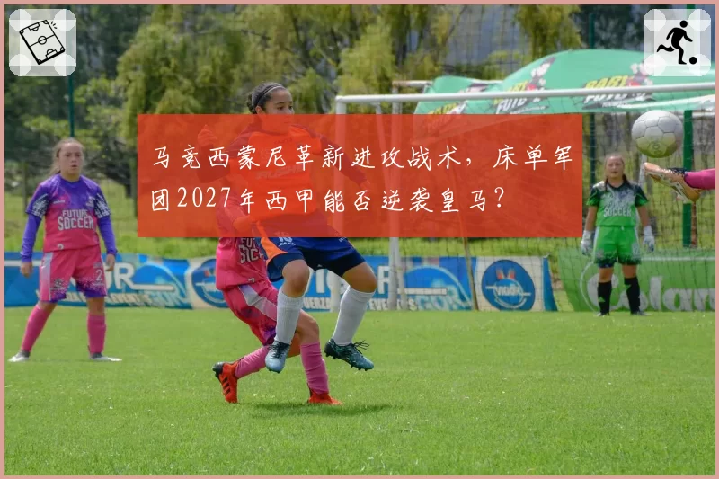马竞西蒙尼革新进攻战术,床单军团2027年西甲能否逆袭皇马?