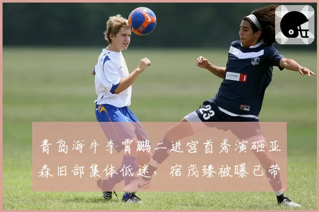 青岛海牛李霄鹏二进宫首秀演砸亚森旧部集体低迷,宿茂臻被曝已带训练课酝酿无缝接管帅印