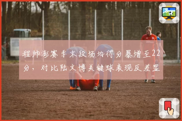 程帅澎赛季末段场均得分暴增至22分，对比陆文博关键球表现反差显著