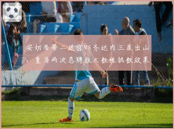 安切洛蒂二进宫vs齐达内三度出山,皇马两次急聘救火教练执教效果复盘