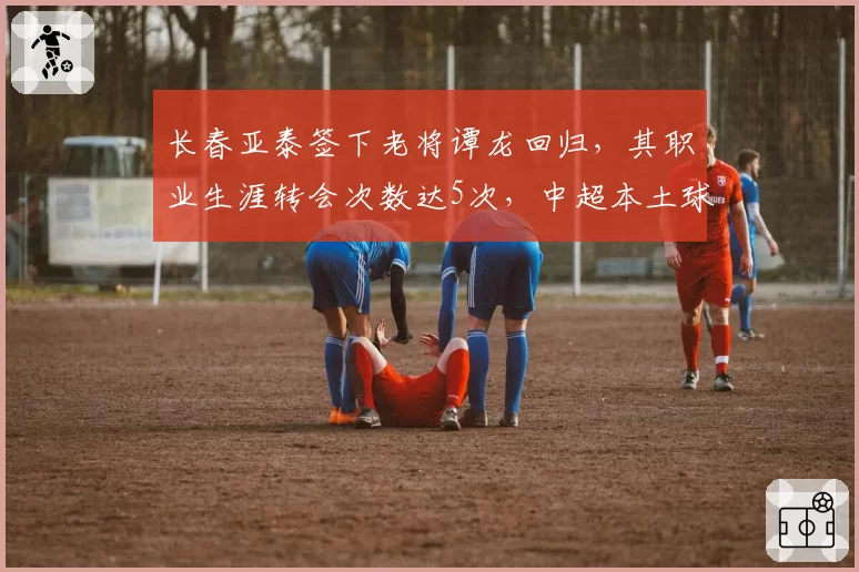 长春亚泰签下老将谭龙回归,其职业生涯转会次数达5次,中超本土球员最高