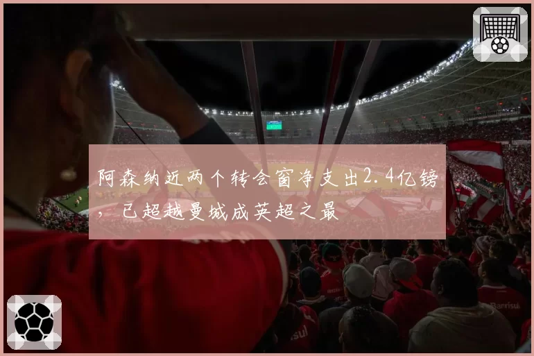 阿森纳近两个转会窗净支出2.4亿镑,已超越曼城成英超之最