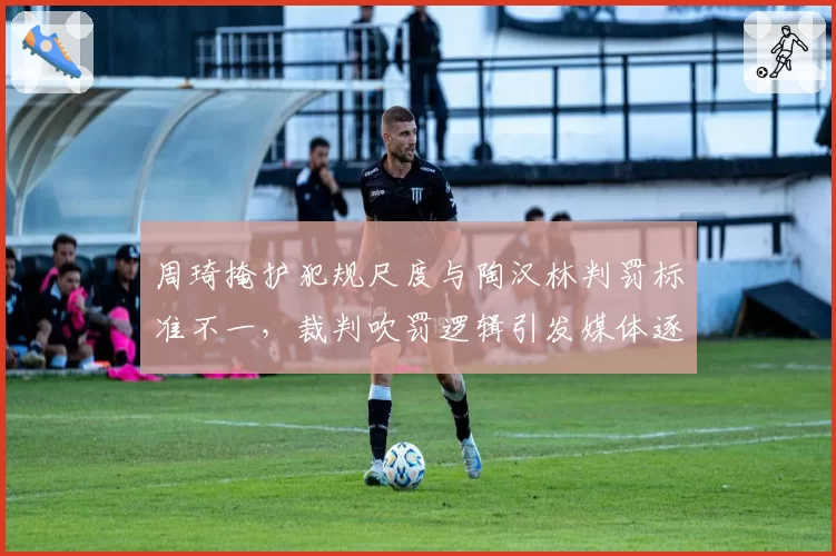 周琦掩护犯规尺度与陶汉林判罚标准不一,裁判吹罚逻辑引发媒体逐帧对比