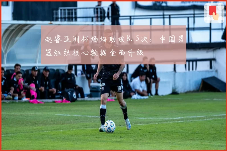 赵睿亚洲杯场均助攻8.5次,中国男篮组织核心数据全面升级