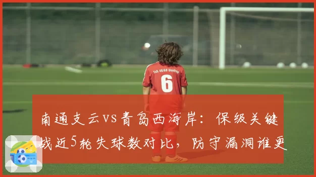 南通支云vs青岛西海岸:保级关键战近5轮失球数对比,防守漏洞谁更致命?