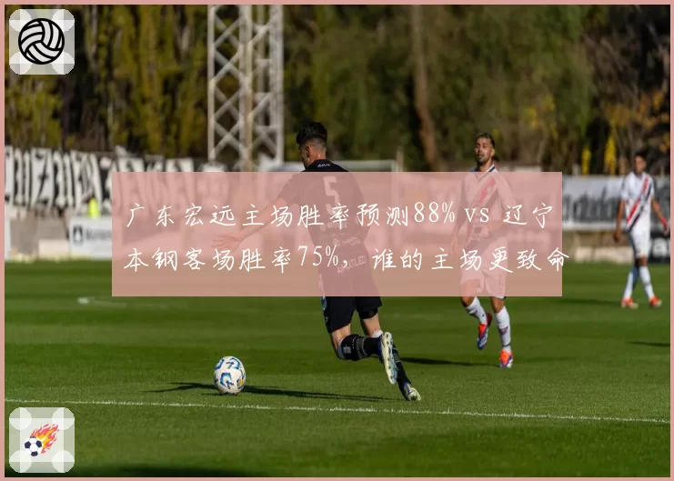 广东宏远主场胜率预测88% vs 辽宁本钢客场胜率75%，谁的主场更致命