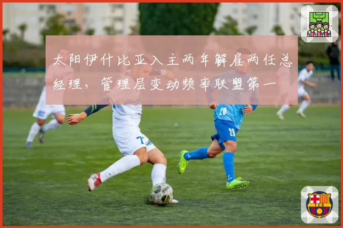 太阳伊什比亚入主两年解雇两任总经理,管理层变动频率联盟第一