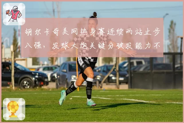 胡尔卡奇美网热身赛连续两站止步八强，发球大炮关键分破发能力不足