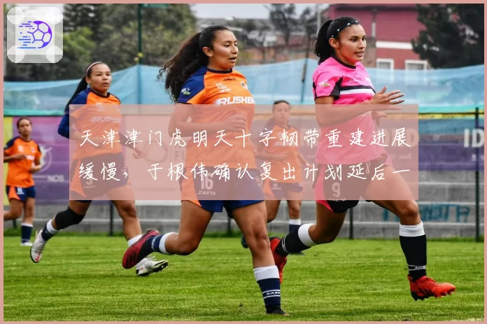 天津津门虎明天十字韧带重建进展缓慢,于根伟确认复出计划延后一月