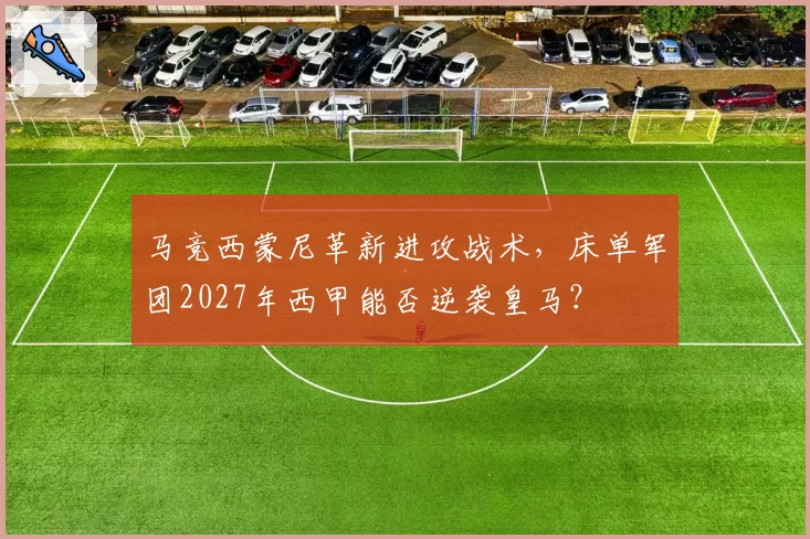 马竞西蒙尼革新进攻战术,床单军团2027年西甲能否逆袭皇马?