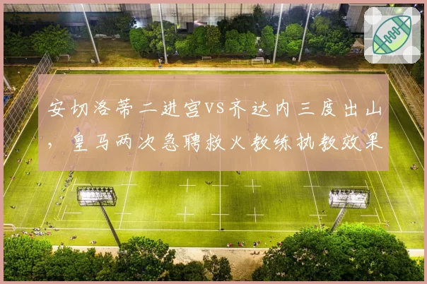 安切洛蒂二进宫vs齐达内三度出山,皇马两次急聘救火教练执教效果复盘
